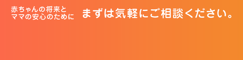 赤ちゃんの将来とママの安心のために まずお気軽にご相談ください。